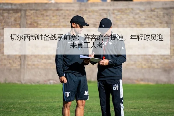 切尔西新帅备战季前赛：阵容磨合提速，年轻球员迎来真正大考